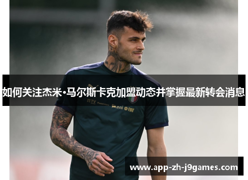 如何关注杰米·马尔斯卡克加盟动态并掌握最新转会消息 如何关注杰米·马尔斯卡克加盟动态并掌握最新转会消息