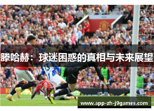 滕哈赫:球迷困惑的真相与未来展望 滕哈赫:球迷困惑的真相与未来展望