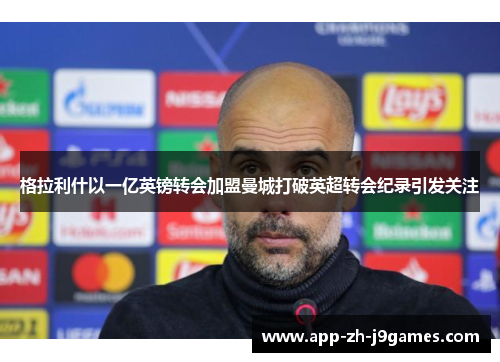 格拉利什以一亿英镑转会加盟曼城打破英超转会纪录引发关注 格拉利什以一亿英镑转会加盟曼城打破英超转会纪录引发关注