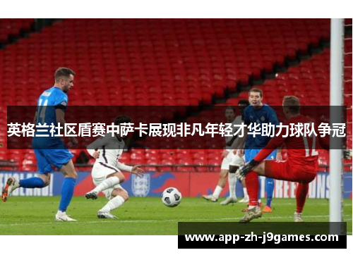 英格兰社区盾赛中萨卡展现非凡年轻才华助力球队争冠 英格兰社区盾赛中萨卡展现非凡年轻才华助力球队争冠